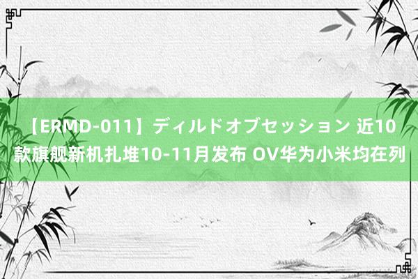 【ERMD-011】ディルドオブセッション 近10款旗舰新机扎堆10-11月发布 OV华为小米均在列