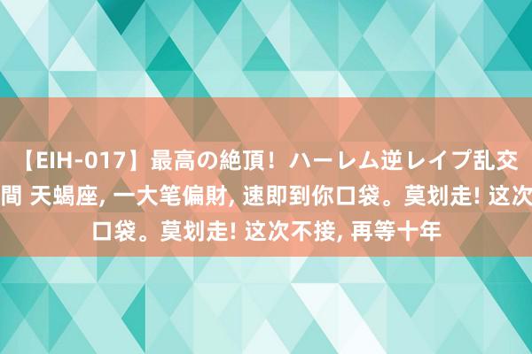 【EIH-017】最高の絶頂！ハーレム逆レイプ乱交スペシャル8時間 天蝎座, 一大笔偏財, 速即到你口袋。莫划走! 这次不接, 再等十年