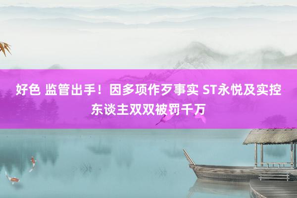 好色 监管出手！因多项作歹事实 ST永悦及实控东谈主双双被罚千万