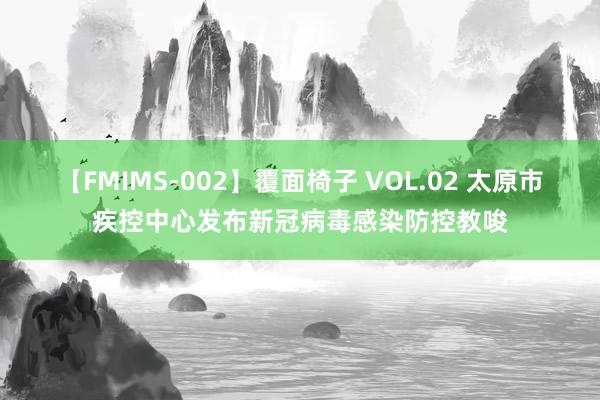 【FMIMS-002】覆面椅子 VOL.02 太原市疾控中心发布新冠病毒感染防控教唆