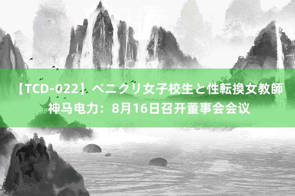 【TCD-022】ペニクリ女子校生と性転換女教師 神马电力：8月16日召开董事会会议