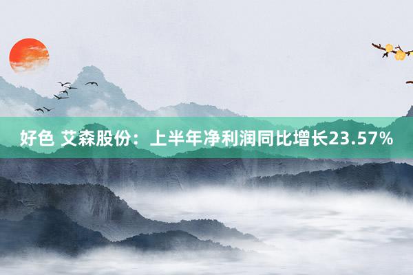 好色 艾森股份：上半年净利润同比增长23.57%