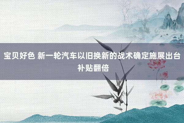 宝贝好色 新一轮汽车以旧换新的战术确定施展出台 补贴翻倍