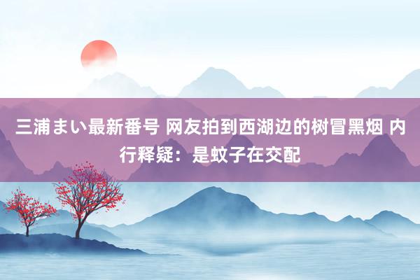 三浦まい最新番号 网友拍到西湖边的树冒黑烟 内行释疑：是蚊子在交配