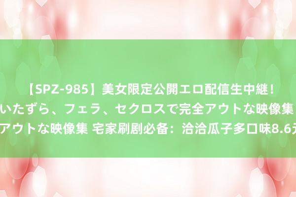 【SPZ-985】美女限定公開エロ配信生中継！素人娘、カップルたちがいたずら、フェラ、セクロスで完全アウトな映像集 宅家刷剧必备：洽洽瓜子多口味8.6元/斤新低