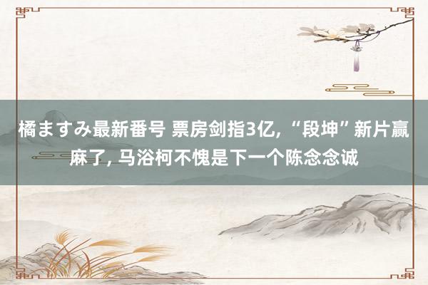 橘ますみ最新番号 票房剑指3亿, “段坤”新片赢麻了, 马浴柯不愧是下一个陈念念诚