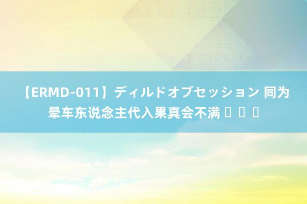 【ERMD-011】ディルドオブセッション 同为晕车东说念主代入果真会不满 ​​​