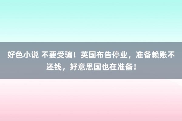 好色小说 不要受骗！英国布告停业，准备赖账不还钱，好意思国也在准备！