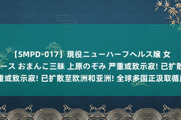 【SMPD-017】現役ニューハーフヘルス嬢 女だらけのスペシャルコース おまんこ三昧 上原のぞみ 严重或致示寂! 已扩散至欧洲和亚洲! 全球多国正汲取循序驻防