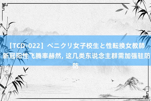 【TCD-022】ペニクリ女子校生と性転換女教師 新冠阳性飞腾率赫然, 这几类东说念主群需加强驻防