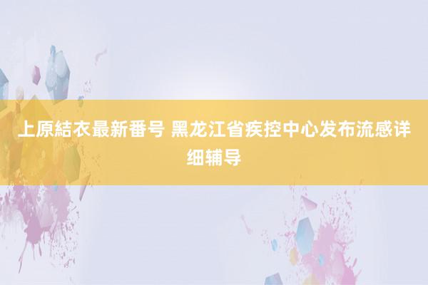 上原結衣最新番号 黑龙江省疾控中心发布流感详细辅导