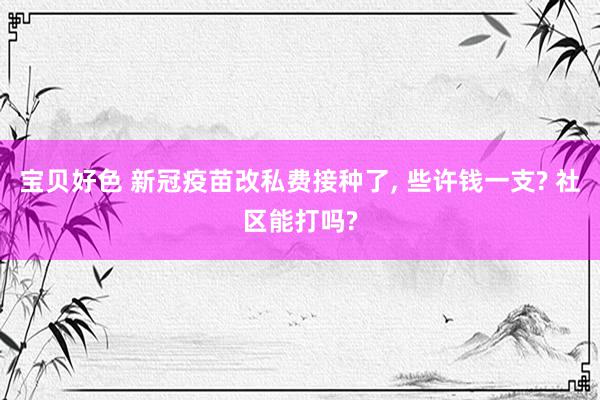 宝贝好色 新冠疫苗改私费接种了, 些许钱一支? 社区能打吗?