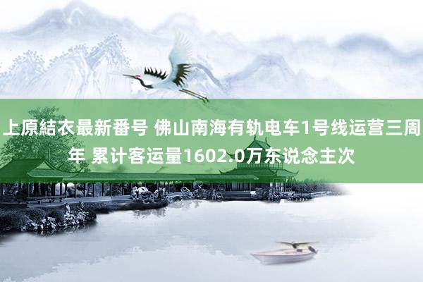 上原結衣最新番号 佛山南海有轨电车1号线运营三周年 累计客运量1602.0万东说念主次