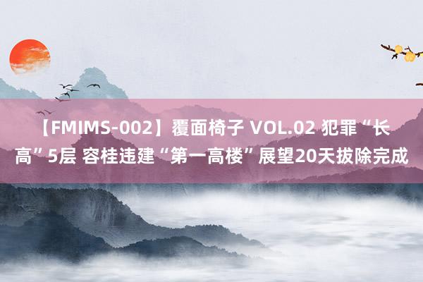 【FMIMS-002】覆面椅子 VOL.02 犯罪“长高”5层 容桂违建“第一高楼”展望20天拔除完成