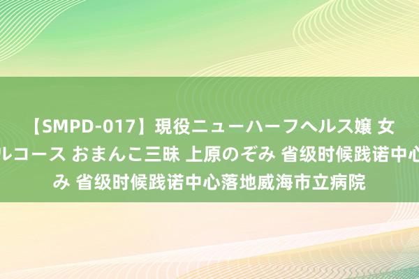 【SMPD-017】現役ニューハーフヘルス嬢 女だらけのスペシャルコース おまんこ三昧 上原のぞみ 省级时候践诺中心落地威海市立病院