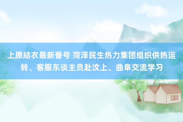 上原結衣最新番号 菏泽民生热力集团组织供热运转、客服东谈主员赴汶上、曲阜交流学习