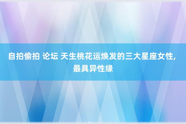 自拍偷拍 论坛 天生桃花运焕发的三大星座女性, 最具异性缘