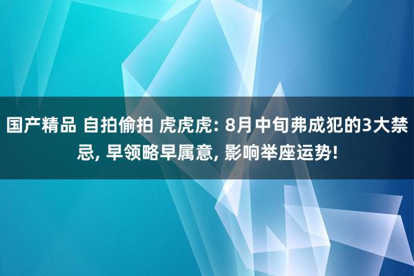 国产精品 自拍偷拍 虎虎虎: 8月中旬弗成犯的3大禁忌, 早领略早属意, 影响举座运势!