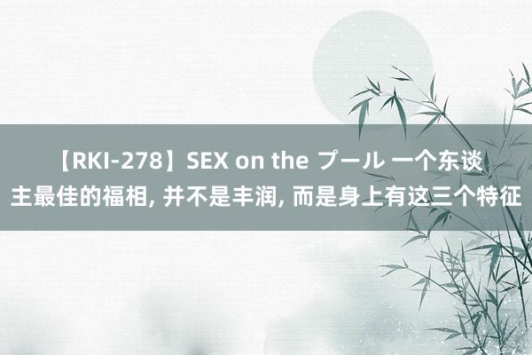 【RKI-278】SEX on the プール 一个东谈主最佳的福相, 并不是丰润, 而是身上有这三个特征