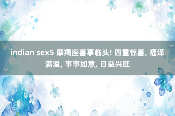 indian sex5 摩羯座喜事临头! 四重惊喜, 福泽满溢, 事事如意, 日益兴旺