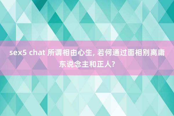 sex5 chat 所谓相由心生, 若何通过面相别离庸东说念主和正人?