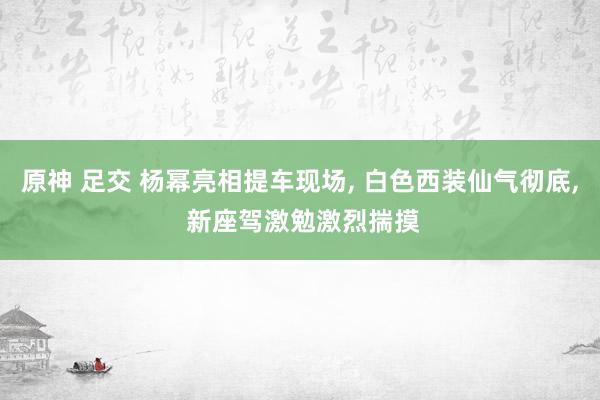 原神 足交 杨幂亮相提车现场, 白色西装仙气彻底, 新座驾激勉激烈揣摸