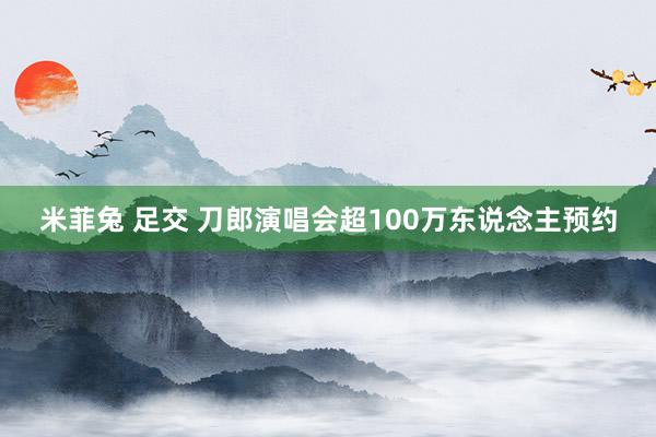 米菲兔 足交 刀郎演唱会超100万东说念主预约