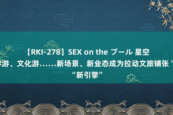 【RKI-278】SEX on the プール 星空游、研学游、文化游……新场景、新业态成为拉动文旅铺张“新引擎”