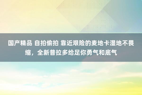 国产精品 自拍偷拍 靠近艰险的麦地卡湿地不畏缩，全新普拉多给足你勇气和底气