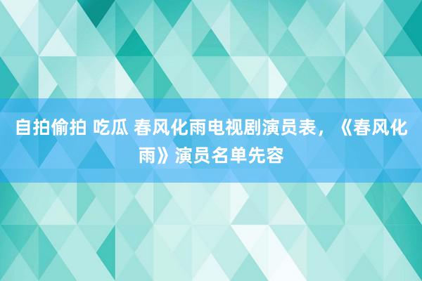 自拍偷拍 吃瓜 春风化雨电视剧演员表，《春风化雨》演员名单先容