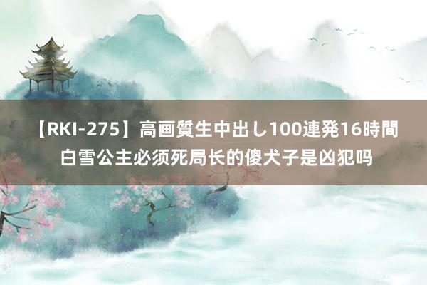 【RKI-275】高画質生中出し100連発16時間 白雪公主必须死局长的傻犬子是凶犯吗