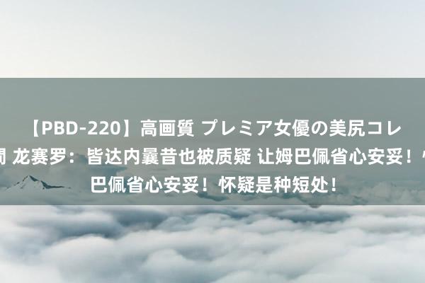 【PBD-220】高画質 プレミア女優の美尻コレクション8時間 龙赛罗：皆达内曩昔也被质疑 让姆巴佩省心安妥！怀疑是种短处！