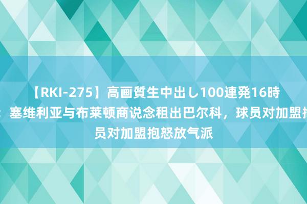 【RKI-275】高画質生中出し100連発16時間 罗马诺：塞维利亚与布莱顿商说念租出巴尔科，球员对加盟抱怒放气派