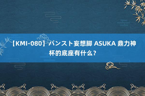 【KMI-080】パンスト妄想脚 ASUKA 鼎力神杯的底座有什么？