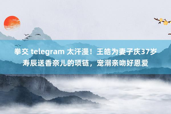 拳交 telegram 太汗漫！王皓为妻子庆37岁寿辰送香奈儿的项链，宠溺亲吻好恩爱