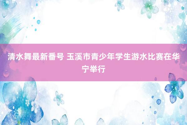 清水舞最新番号 玉溪市青少年学生游水比赛在华宁举行