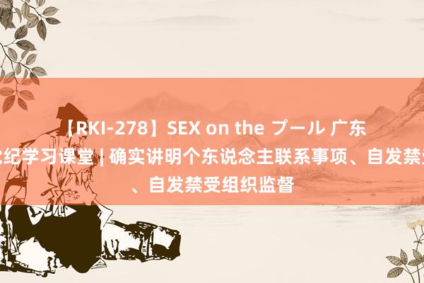 【RKI-278】SEX on the プール 广东省中病院党纪学习课堂 | 确实讲明个东说念主联系事项、自发禁受组织监督