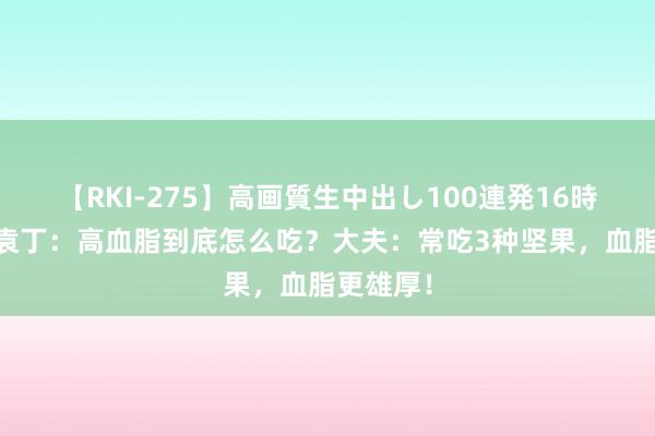 【RKI-275】高画質生中出し100連発16時間 中医袁丁：高血脂到底怎么吃？大夫：常吃3种坚果，血脂更雄厚！