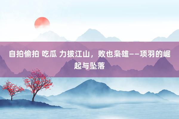 自拍偷拍 吃瓜 力拔江山，败也枭雄——项羽的崛起与坠落