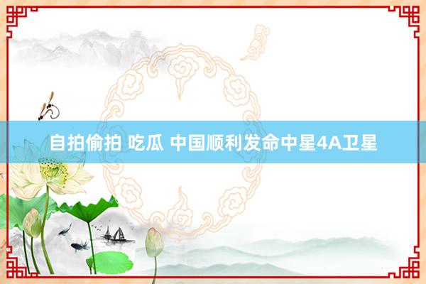 自拍偷拍 吃瓜 中国顺利发命中星4A卫星