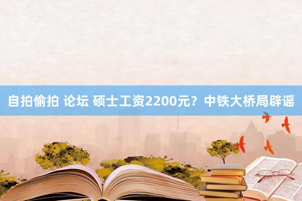 自拍偷拍 论坛 硕士工资2200元？中铁大桥局辟谣