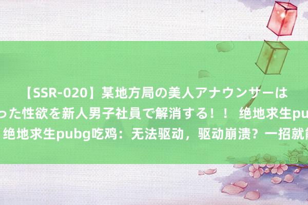 【SSR-020】某地方局の美人アナウンサーは忙し過ぎて溜まりまくった性欲を新人男子社員で解消する！！ 绝地求生pubg吃鸡：无法驱动，驱动崩溃？一招就能快速处治！