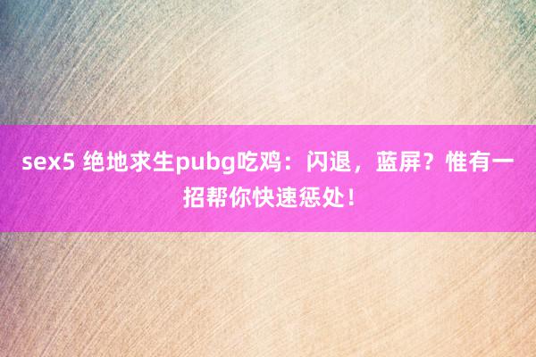 sex5 绝地求生pubg吃鸡：闪退，蓝屏？惟有一招帮你快速惩处！