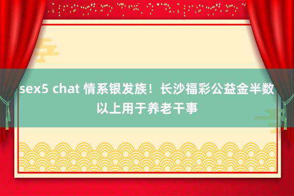 sex5 chat 情系银发族！长沙福彩公益金半数以上用于养老干事