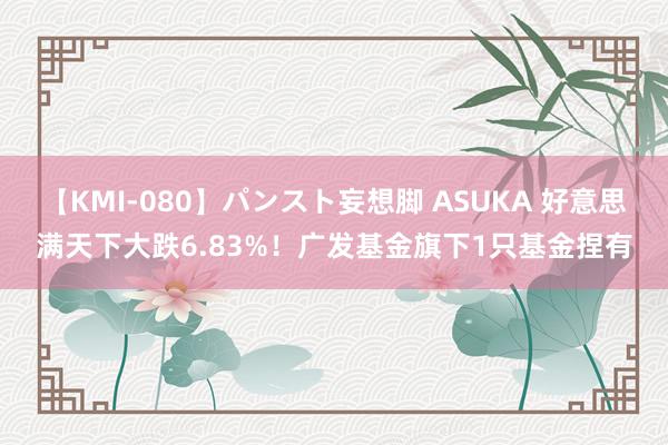 【KMI-080】パンスト妄想脚 ASUKA 好意思满天下大跌6.83%！广发基金旗下1只基金捏有