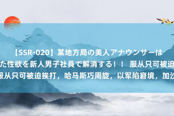 【SSR-020】某地方局の美人アナウンサーは忙し過ぎて溜まりまくった性欲を新人男子社員で解消する！！ 服从只可被迫挨打，哈马斯巧周旋，以军陷窘境，加沙战局迷雾深！