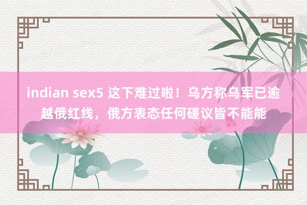 indian sex5 这下难过啦！乌方称乌军已逾越俄红线，俄方表态任何磋议皆不能能