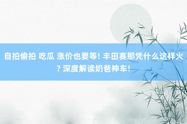 自拍偷拍 吃瓜 涨价也要等! 丰田赛那凭什么这样火? 深度解读奶爸神车!