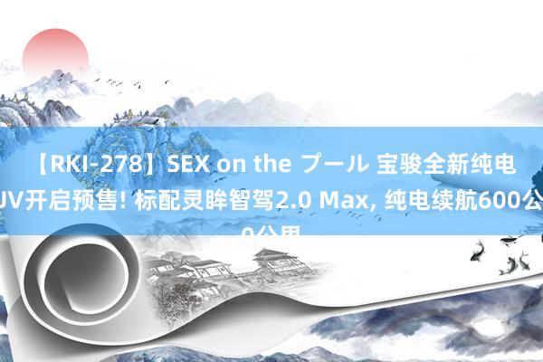 【RKI-278】SEX on the プール 宝骏全新纯电SUV开启预售! 标配灵眸智驾2.0 Max, 纯电续航600公里