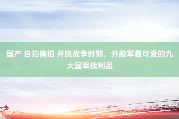 国产 自拍偷拍 开脱战争时期，开脱军最可爱的九大国军战利品